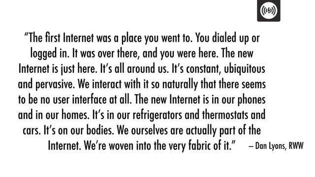 “The ﬁrst Internet was a place you went to. You dialed up or
logged in. It was over there, and you were here. The new
Internet is just here. It’s all around us. It’s constant, ubiquitous
and pervasive. We interact with it so naturally that there seems
to be no user interface at all. The new Internet is in our phones
and in our homes. It’s in our refrigerators and thermostats and
cars. It’s on our bodies. We ourselves are actually part of the
Internet. We’re woven into the very fabric of it.” — Dan Lyons, RWW
