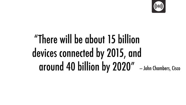 “There will be about 15 billion
devices connected by 2015, and
around 40 billion by 2020” — John Chambers, Cisco
