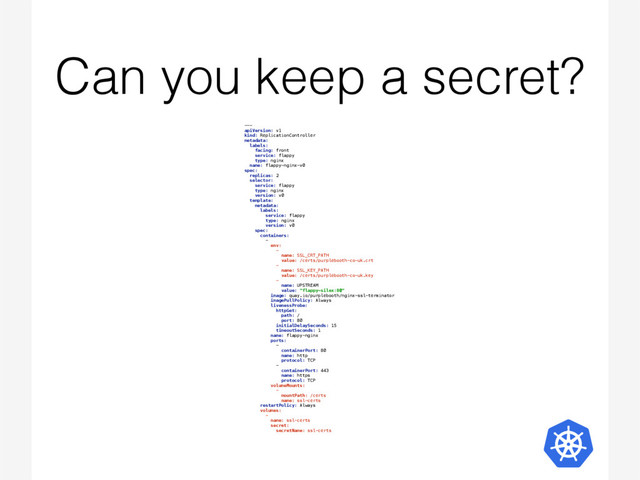 Can you keep a secret?
---  
apiVersion: v1 
kind: ReplicationController 
metadata:  
labels:  
facing: front 
service: flappy 
type: nginx 
name: flappy-nginx-v0 
spec:  
replicas: 2 
selector:  
service: flappy 
type: nginx 
version: v0 
template:  
metadata:  
labels: 
service: flappy 
type: nginx 
version: v0 
spec: 
containers:  
-  
env:  
-  
name: SSL_CRT_PATH 
value: /certs/purplebooth-co-uk.crt 
-  
name: SSL_KEY_PATH 
value: /certs/purplebooth-co-uk.key 
-  
name: UPSTREAM 
value: "flappy-silex:80" 
image: quay.io/purplebooth/nginx-ssl-terminator 
imagePullPolicy: Always 
livenessProbe:  
httpGet:  
path: / 
port: 80 
initialDelaySeconds: 15 
timeoutSeconds: 1 
name: flappy-nginx 
ports:  
-  
containerPort: 80 
name: http 
protocol: TCP 
-  
containerPort: 443 
name: https 
protocol: TCP 
volumeMounts:  
-  
mountPath: /certs 
name: ssl-certs 
restartPolicy: Always 
volumes:  
-  
name: ssl-certs 
secret:  
secretName: ssl-certs 
