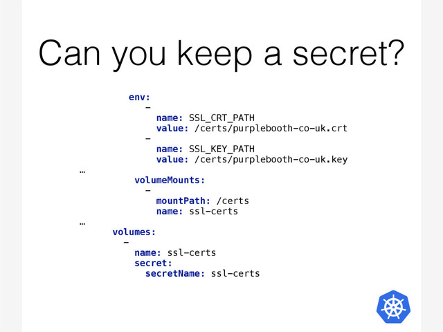 Can you keep a secret?
env:  
-  
name: SSL_CRT_PATH 
value: /certs/purplebooth-co-uk.crt 
-  
name: SSL_KEY_PATH 
value: /certs/purplebooth-co-uk.key 
…
volumeMounts:  
-  
mountPath: /certs 
name: ssl-certs 
… 
volumes:  
-  
name: ssl-certs 
secret:  
secretName: ssl-certs 

