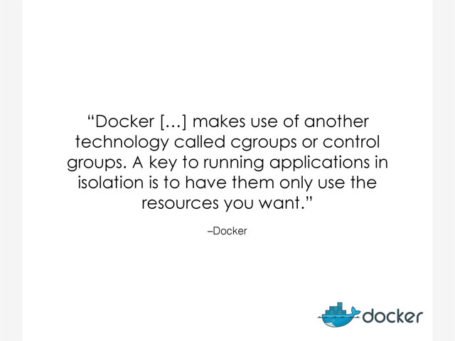 –Docker
“Docker […] makes use of another
technology called cgroups or control
groups. A key to running applications in
isolation is to have them only use the
resources you want.”
