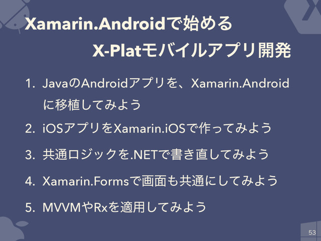 Xamarin.AndroidͰ࢝ΊΔ 
ɹɹɹɹX-PlatϞόΠϧΞϓϦ։ൃ
1. JavaͷAndroidΞϓϦΛɺXamarin.Android
ʹҠ২ͯ͠ΈΑ͏
2. iOSΞϓϦΛXamarin.iOSͰ࡞ͬͯΈΑ͏
3. ڞ௨ϩδοΫΛ.NETͰॻ͖௚ͯ͠ΈΑ͏
4. Xamarin.FormsͰը໘΋ڞ௨ʹͯ͠ΈΑ͏
5. MVVM΍RxΛద༻ͯ͠ΈΑ͏


