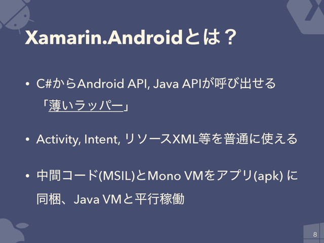Xamarin.Androidͱ͸ʁ
• C#͔ΒAndroid API, Java API͕ݺͼग़ͤΔ
ʮബ͍ϥούʔʯ
• Activity, Intent, ϦιʔεXML౳Λී௨ʹ࢖͑Δ
• தؒίʔυ(MSIL)ͱMono VMΛΞϓϦ(apk) ʹ
ಉࠝɺJava VMͱฏߦՔಇ

