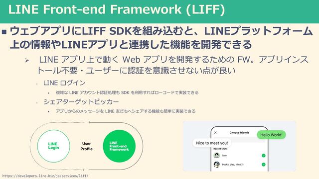 LINE Front-end Framework (LIFF)
n ウェブアプリにLIFF SDKを組み込むと、LINEプラットフォーム
上の情報やLINEアプリと連携した機能を開発できる
Ø LINE アプリ上で動く Web アプリを開発するための FW。アプリインス
トール不要・ユーザーに認証を意識させない点が良い
- LINE ログイン
• 複雑な LINE アカウント認証処理も SDK を利⽤すればローコードで実装できる
- シェアターゲットピッカー
• アプリからのメッセージを LINE 友だちへシェアする機能も簡単に実装できる
https://developers.line.biz/ja/services/liff/
