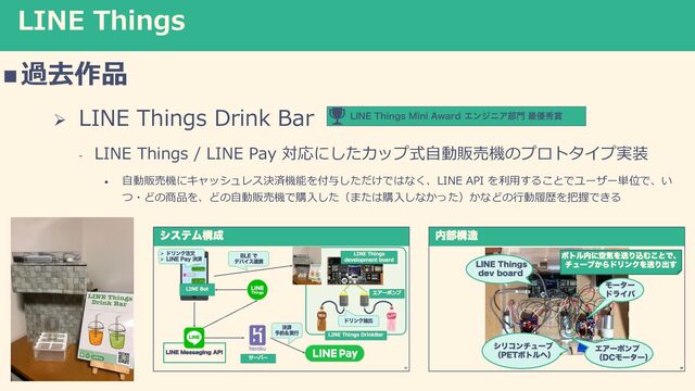 LINE Things
n過去作品
Ø LINE Things Drink Bar
- LINE Things / LINE Pay 対応にしたカップ式⾃動販売機のプロトタイプ実装
• ⾃動販売機にキャッシュレス決済機能を付与しただけではなく、LINE API を利⽤することでユーザー単位で、い
つ・どの商品を、どの⾃動販売機で購⼊した（または購⼊しなかった）かなどの⾏動履歴を把握できる
-*/&5IJOHT.JOJ"XBSEΤϯδχΞ෦໳࠷༏ल৆
