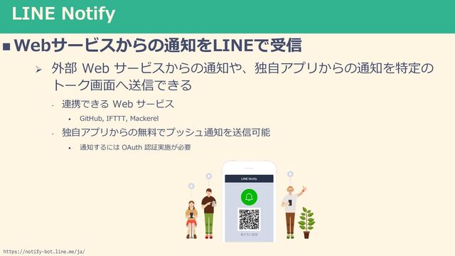 LINE Notify
n Webサービスからの通知をLINEで受信
Ø 外部 Web サービスからの通知や、独⾃アプリからの通知を特定の
トーク画⾯へ送信できる
- 連携できる Web サービス
• GitHub, IFTTT, Mackerel
- 独⾃アプリからの無料でプッシュ通知を送信可能
• 通知するには OAuth 認証実施が必要
https://notify-bot.line.me/ja/

