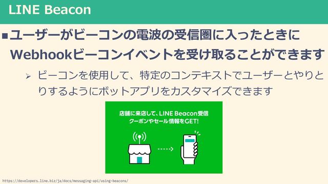LINE Beacon
nユーザーがビーコンの電波の受信圏に⼊ったときに
Webhookビーコンイベントを受け取ることができます
Ø ビーコンを使⽤して、特定のコンテキストでユーザーとやりと
りするようにボットアプリをカスタマイズできます
https://developers.line.biz/ja/docs/messaging-api/using-beacons/
