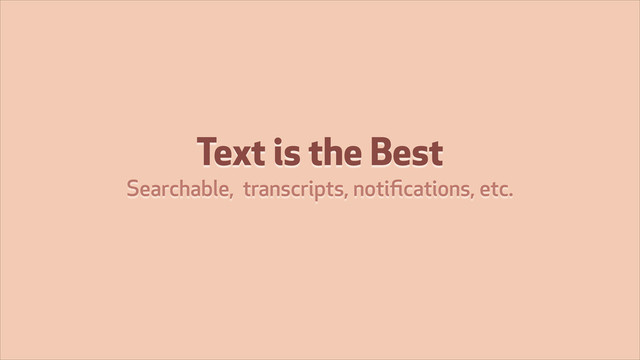 Text is the Best
Searchable, transcripts, notiﬁcations, etc.
