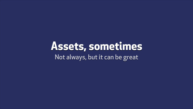Assets, sometimes
Not always, but it can be great
