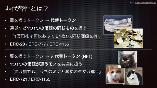 ඇ୅ସੑͱ͸ʁ
• ྔΛѻ͏τʔΫϯ → ୅ସτʔΫϯ
• ௨՟ͳͲ1ͭ1ͭͷՁ஋ͷಉ͡΋ͷΛѻ͏
• ʮ1ສԁࡳ͸Կຕ͋ͬͯ΋1ຕ1ຕಉ͡Ձ஋Λ࣋ͭʯ
• ERC-20 / ERC-777 / ERC-1155
ૉࡐ: https://www.photock.jp
• ࣭Λѻ͏τʔΫϯ → ඇ୅ସτʔΫϯ (NFT)
• 1ͭ1ͭͷՁ஋͕ҧ͏ϞϊΛڞ௨ʹѻ͏
• ʮೣ͸ೣͰ΋ɺ͏ͪͷϛέͱ͓ྡͷλϚ͸ҧ͏ʯ
• ERC-721 / ERC-1155
