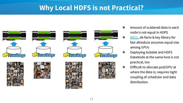 Why Local HDFS is not Practical?
17
17
❖ Amount of scattered data in each
node is not equal in HDFS
❖ NCCL, de facto & key library for
fast allreduce assumes equal size
among GPUs
❖ Deploying kubelet and HDFS
DataNode at the same host is not
practical, too
❖ Diﬀicult to allocate pod/GPU at
where the data is; requires tight
coupling of scheduler and data
distribution.
