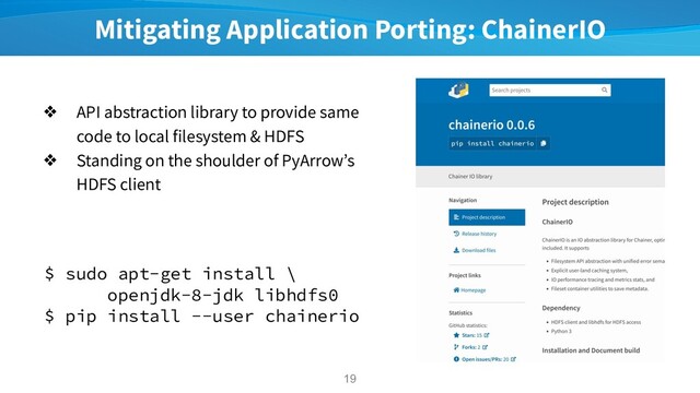 Mitigating Application Porting: ChainerIO
❖ API abstraction library to provide same
code to local filesystem & HDFS
❖ Standing on the shoulder of PyArrow’s
HDFS client
19
$ sudo apt-get install \
openjdk-8-jdk libhdfs0
$ pip install --user chainerio
