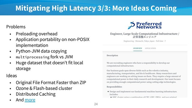 Mitigating High Latency 3/3: More Ideas Coming
Problems
• Preloading overhead
• Application portability on non-POSIX
implementation
• Python-JVM data copying
• multiprocessing fork vs JVM
• Huge dataset that doesn’t fit local
storage
Ideas
• Original File Format Faster than ZIP
• Ozone & Flash-based cluster
• Distributed Caching
• And more
24
