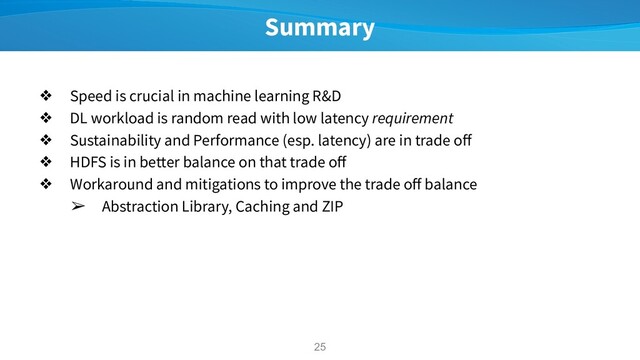 Summary
❖ Speed is crucial in machine learning R&D
❖ DL workload is random read with low latency requirement
❖ Sustainability and Performance (esp. latency) are in trade oﬀ
❖ HDFS is in better balance on that trade oﬀ
❖ Workaround and mitigations to improve the trade oﬀ balance
➢ Abstraction Library, Caching and ZIP
25
