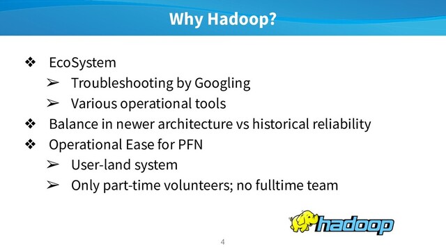 Why Hadoop?
❖ EcoSystem
➢ Troubleshooting by Googling
➢ Various operational tools
❖ Balance in newer architecture vs historical reliability
❖ Operational Ease for PFN
➢ User-land system
➢ Only part-time volunteers; no fulltime team
4
