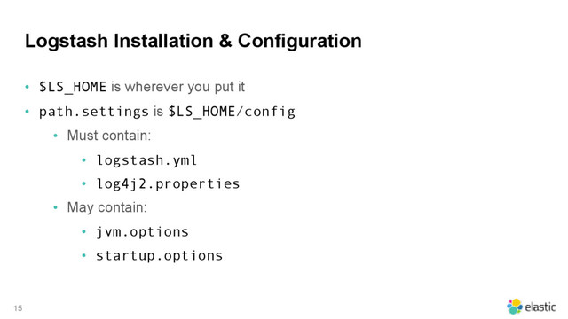 Logstash Installation & Configuration
• $LS_HOME is wherever you put it
• path.settings is $LS_HOME/config
• Must contain:
• logstash.yml
• log4j2.properties
• May contain:
• jvm.options
• startup.options
15
