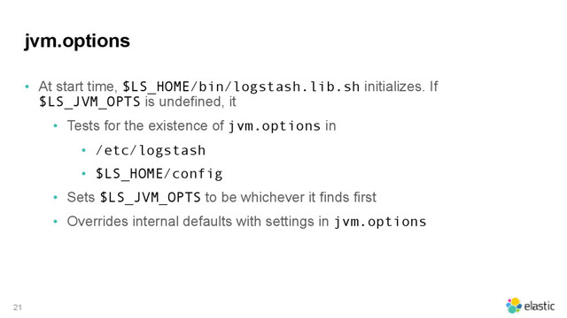 jvm.options
• At start time, $LS_HOME/bin/logstash.lib.sh initializes. If
$LS_JVM_OPTS is undefined, it
• Tests for the existence of jvm.options in
• /etc/logstash
• $LS_HOME/config
• Sets $LS_JVM_OPTS to be whichever it finds first
• Overrides internal defaults with settings in jvm.options
21
