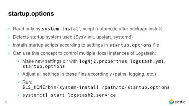 startup.options
• Read only by system-install script (automatic after package install)
• Detects startup system used (SysV init, upstart, systemd)
• Installs startup scripts according to settings in startup.options file
• Can use this concept to control multiple, local instances of Logstash:
• Make new settings dir with log4j2.properties, logstash.yml,
startup.options
• Adjust all settings in these files accordingly (paths, logging, etc.)
• Run:  
$LS_HOME/bin/system-install /path/to/startup.options
• systemctl start logstash2.service
22
