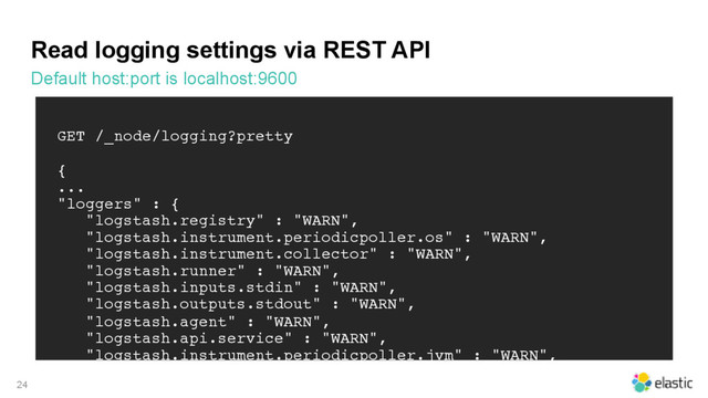 Read logging settings via REST API
Default host:port is localhost:9600
24
GET /_node/logging?pretty
{
...
"loggers" : {
"logstash.registry" : "WARN",
"logstash.instrument.periodicpoller.os" : "WARN",
"logstash.instrument.collector" : "WARN",
"logstash.runner" : "WARN",
"logstash.inputs.stdin" : "WARN",
"logstash.outputs.stdout" : "WARN",
"logstash.agent" : "WARN",
"logstash.api.service" : "WARN",
"logstash.instrument.periodicpoller.jvm" : "WARN",
"logstash.pipeline" : "WARN",
"logstash.codecs.line" : "WARN"
