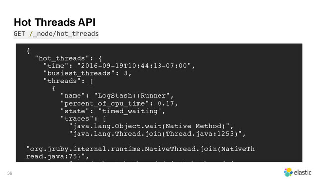 Hot Threads API
GET /_node/hot_threads
39
{
"hot_threads": {
"time": "2016-09-19T10:44:13-07:00",
"busiest_threads": 3,
"threads": [
{
"name": "LogStash::Runner",
"percent_of_cpu_time": 0.17,
"state": "timed_waiting",
"traces": [
"java.lang.Object.wait(Native Method)",
"java.lang.Thread.join(Thread.java:1253)",
"org.jruby.internal.runtime.NativeThread.join(NativeTh
read.java:75)",
"org.jruby.RubyThread.join(RubyThread.java:
697)",
