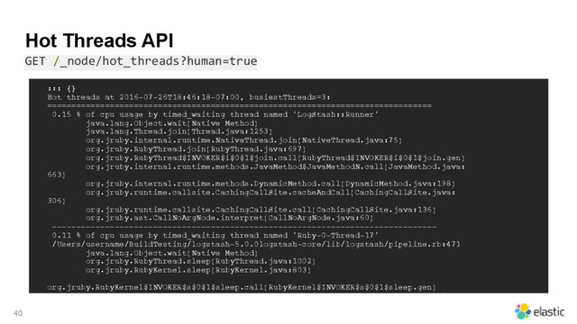 Hot Threads API
GET /_node/hot_threads?human=true
40
::: {}
Hot threads at 2016-07-26T18:46:18-07:00, busiestThreads=3:
================================================================================
0.15 % of cpu usage by timed_waiting thread named 'LogStash::Runner'
java.lang.Object.wait(Native Method)
java.lang.Thread.join(Thread.java:1253)
org.jruby.internal.runtime.NativeThread.join(NativeThread.java:75)
org.jruby.RubyThread.join(RubyThread.java:697)
org.jruby.RubyThread$INVOKER$i$0$1$join.call(RubyThread$INVOKER$i$0$1$join.gen)
org.jruby.internal.runtime.methods.JavaMethod$JavaMethodN.call(JavaMethod.java:
663)
org.jruby.internal.runtime.methods.DynamicMethod.call(DynamicMethod.java:198)
org.jruby.runtime.callsite.CachingCallSite.cacheAndCall(CachingCallSite.java:
306)
org.jruby.runtime.callsite.CachingCallSite.call(CachingCallSite.java:136)
org.jruby.ast.CallNoArgNode.interpret(CallNoArgNode.java:60)
--------------------------------------------------------------------------------
0.11 % of cpu usage by timed_waiting thread named 'Ruby-0-Thread-17'
/Users/username/BuildTesting/logstash-5.0.0logstash-core/lib/logstash/pipeline.rb:471
java.lang.Object.wait(Native Method)
org.jruby.RubyThread.sleep(RubyThread.java:1002)
org.jruby.RubyKernel.sleep(RubyKernel.java:803)
org.jruby.RubyKernel$INVOKER$s$0$1$sleep.call(RubyKernel$INVOKER$s$0$1$sleep.gen)
org.jruby.internal.runtime.methods.JavaMethod$JavaMethodN.call(JavaMethod.java:
667)
