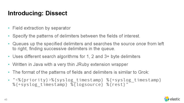 Introducing: Dissect
• Field extraction by separator
• Specify the patterns of delimiters between the fields of interest.
• Queues up the specified delimiters and searches the source once from left
to right, finding successive delimiters in the queue.
• Uses different search algorithms for 1, 2 and 3+ byte delimiters
• Written in Java with a very thin JRuby extension wrapper
• The format of the patterns of fields and delimiters is similar to Grok:
• "<%{priority}>%{syslog_timestamp} %{+syslog_timestamp}
%{+syslog_timestamp} %{logsource} %{rest}"
45
