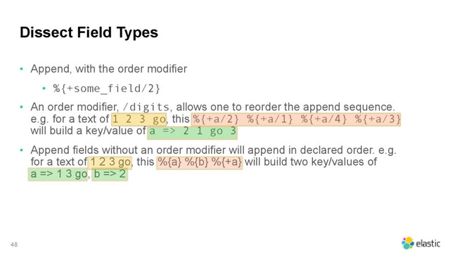 Dissect Field Types
• Append, with the order modifier
• %{+some_field/2}
• An order modifier, /digits, allows one to reorder the append sequence.
e.g. for a text of 1 2 3 go, this %{+a/2} %{+a/1} %{+a/4} %{+a/3}
will build a key/value of a => 2 1 go 3
• Append fields without an order modifier will append in declared order. e.g.
for a text of 1 2 3 go, this %{a} %{b} %{+a} will build two key/values of  
a => 1 3 go, b => 2
48
