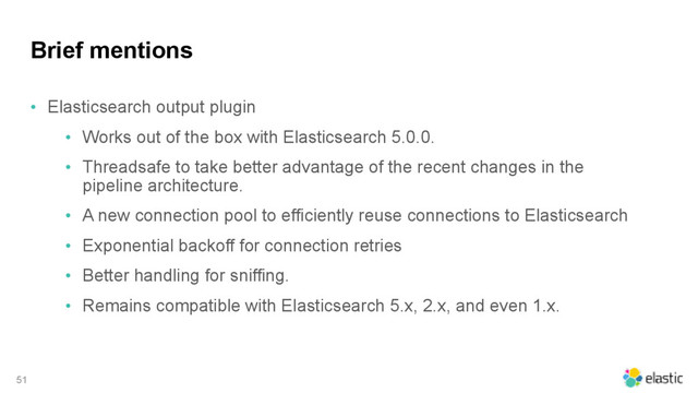 Brief mentions
• Elasticsearch output plugin
• Works out of the box with Elasticsearch 5.0.0.
• Threadsafe to take better advantage of the recent changes in the
pipeline architecture.
• A new connection pool to efficiently reuse connections to Elasticsearch
• Exponential backoff for connection retries
• Better handling for sniffing.
• Remains compatible with Elasticsearch 5.x, 2.x, and even 1.x.
51
