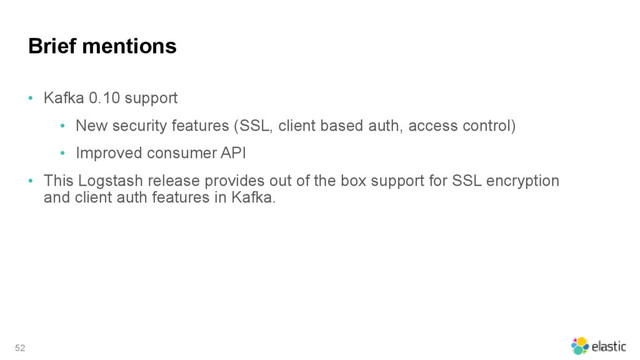 Brief mentions
• Kafka 0.10 support
• New security features (SSL, client based auth, access control)
• Improved consumer API
• This Logstash release provides out of the box support for SSL encryption
and client auth features in Kafka.
52
