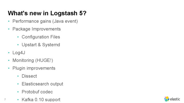 What's new in Logstash 5?
• Performance gains (Java event)
• Package Improvements
• Configuration Files
• Upstart & Systemd
• Log4J
• Monitoring (HUGE!)
• Plugin improvements
• Dissect
• Elasticsearch output
• Protobuf codec
• Kafka 0.10 support
7

