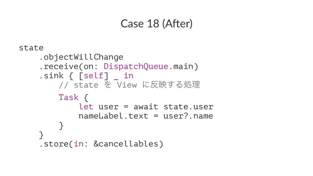 Case 18 (A*er)
state
.objectWillChange
.receive(on: DispatchQueue.main)
.sink { [self] _ in
// state Λ View ʹ൓ө͢Δॲཧ
Task {
let user = await state.user
nameLabel.text = user?.name
}
}
.store(in: &cancellables)
