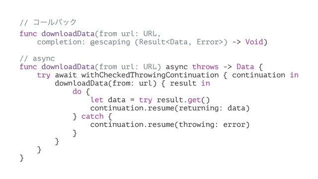 // ίʔϧόοΫ
func downloadData(from url: URL,
completion: @escaping (Result) -> Void)
// async
func downloadData(from url: URL) async throws -> Data {
try await withCheckedThrowingContinuation { continuation in
downloadData(from: url) { result in
do {
let data = try result.get()
continuation.resume(returning: data)
} catch {
continuation.resume(throwing: error)
}
}
}
}
