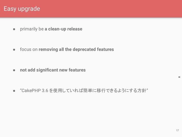 =
● primarily be a clean-up release
● focus on removing all the deprecated features
● not add significant new features
● “CakePHP 3.6 を使用していれば簡単に移行できるようにする方針”
17
Easy upgrade
