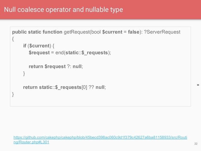 =
public static function getRequest(bool $current = false): ?ServerRequest
{
if ($current) {
$request = end(static::$_requests);
return $request ?: null;
}
return static::$_requests[0] ?? null;
}
22
Null coalesce operator and nullable type
https://github.com/cakephp/cakephp/blob/45becd398ac060c9d1f379c42627a6ba81158933/src/Routi
ng/Router.php#L301
