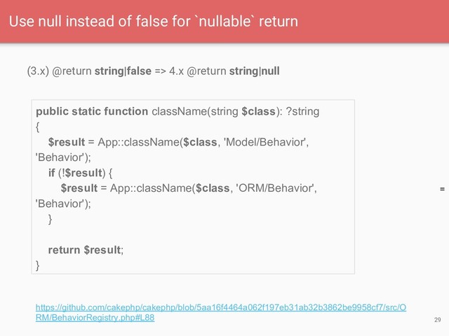 =
(3.x) @return string|false => 4.x @return string|null
29
Use null instead of false for `nullable` return
https://github.com/cakephp/cakephp/blob/5aa16f4464a062f197eb31ab32b3862be9958cf7/src/O
RM/BehaviorRegistry.php#L88
public static function className(string $class): ?string
{
$result = App::className($class, 'Model/Behavior',
'Behavior');
if (!$result) {
$result = App::className($class, 'ORM/Behavior',
'Behavior');
}
return $result;
}
