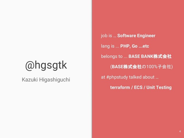 @hgsgtk
Kazuki Higashiguchi
job is … Software Engineer
lang is ... PHP, Go ...etc
belongs to ... BASE BANK株式会社
(BASE株式会社の100%子会社)
at #phpstudy talked about …
terraform / ECS / Unit Testing
4
