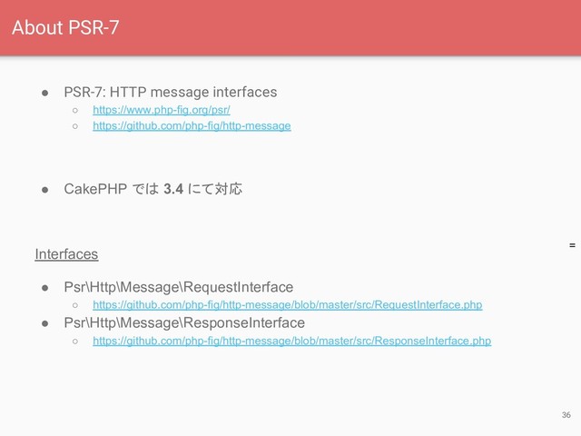 =
● PSR-7: HTTP message interfaces
○ https://www.php-fig.org/psr/
○ https://github.com/php-fig/http-message
● CakePHP では 3.4 にて対応
Interfaces
● Psr\Http\Message\RequestInterface
○ https://github.com/php-fig/http-message/blob/master/src/RequestInterface.php
● Psr\Http\Message\ResponseInterface
○ https://github.com/php-fig/http-message/blob/master/src/ResponseInterface.php
36
About PSR-7
