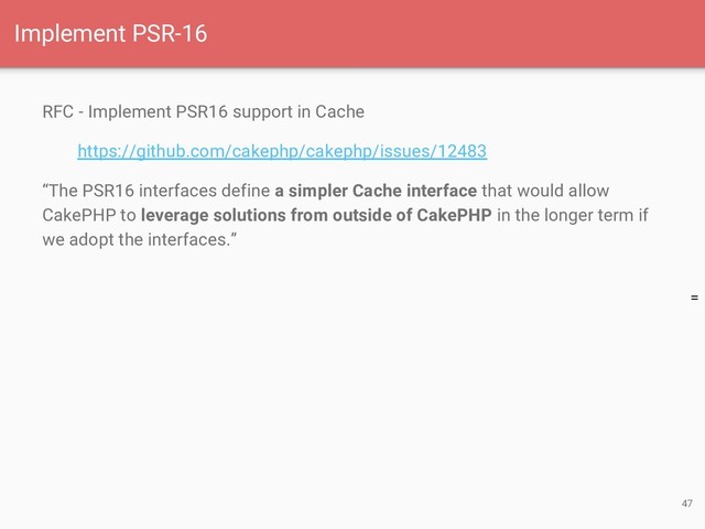 =
RFC - Implement PSR16 support in Cache
https://github.com/cakephp/cakephp/issues/12483
“The PSR16 interfaces define a simpler Cache interface that would allow
CakePHP to leverage solutions from outside of CakePHP in the longer term if
we adopt the interfaces.”
47
Implement PSR-16
