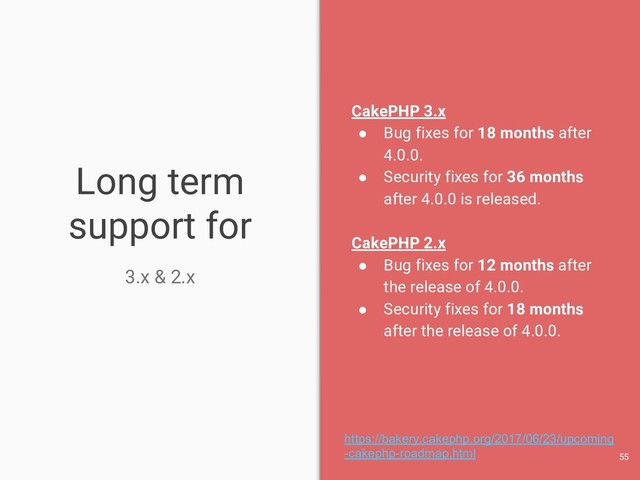 Long term
support for
3.x & 2.x
CakePHP 3.x
● Bug fixes for 18 months after
4.0.0.
● Security fixes for 36 months
after 4.0.0 is released.
CakePHP 2.x
● Bug fixes for 12 months after
the release of 4.0.0.
● Security fixes for 18 months
after the release of 4.0.0.
55
https://bakery.cakephp.org/2017/06/23/upcoming
-cakephp-roadmap.html
