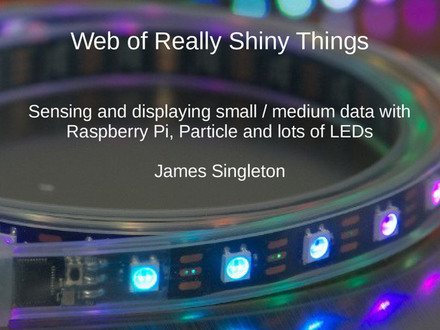 Web of Really Shiny Things
Sensing and displaying small / medium data with
Raspberry Pi, Particle and lots of LEDs
James Singleton
