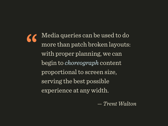 “Media queries can be used to do
more than patch broken layouts:
with proper planning, we can
begin to choreograph content
proportional to screen size,
serving the best possible
experience at any width.
— Trent Walton
