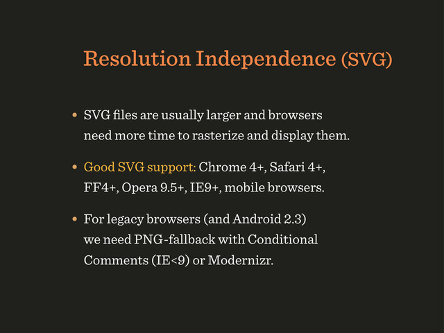 Resolution Independence (SVG)
• SVG ﬁles are usually larger and browsers
need more time to rasterize and display them.
• Good SVG support: Chrome 4+, Safari 4+,
FF4+, Opera 9.5+, IE9+, mobile browsers.
• For legacy browsers (and Android 2.3)
we need PNG-fallback with Conditional
Comments (IE<9) or Modernizr.
