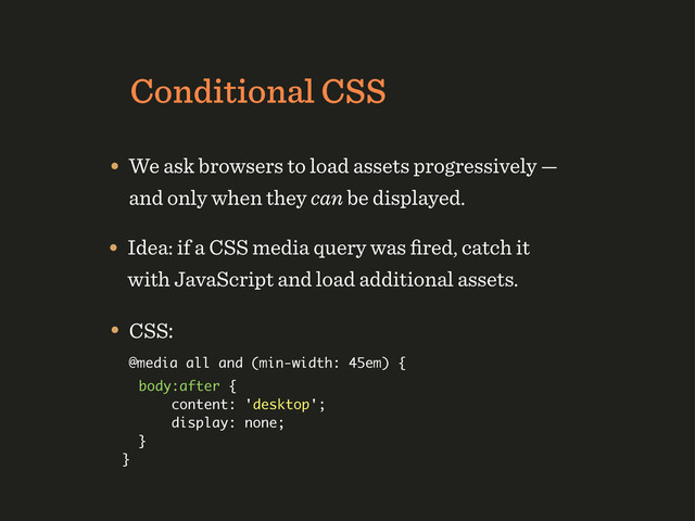 Conditional CSS
• We ask browsers to load assets progressively —
and only when they can be displayed.
• Idea: if a CSS media query was ﬁred, catch it
with JavaScript and load additional assets.
• CSS:
@media all and (min-width: 45em) {
body:after {
content: 'desktop';
display: none;
}
}
