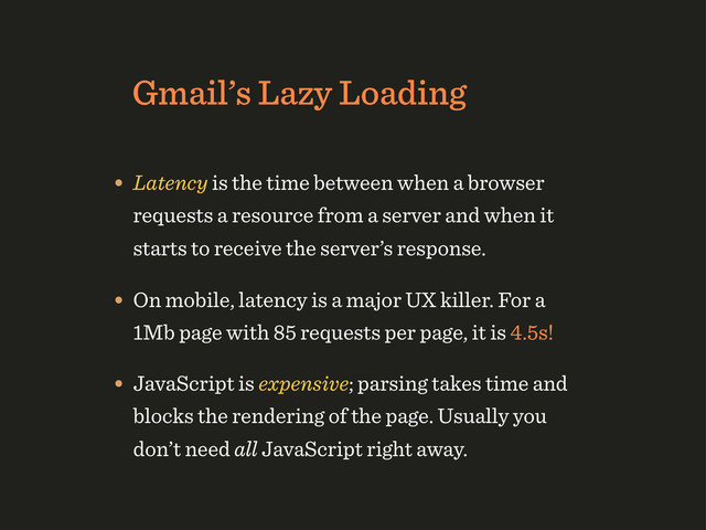 Gmail’s Lazy Loading
• Latency is the time between when a browser
requests a resource from a server and when it
starts to receive the server’s response.
• On mobile, latency is a major UX killer. For a
1Mb page with 85 requests per page, it is 4.5s!
• JavaScript is expensive; parsing takes time and
blocks the rendering of the page. Usually you
don’t need all JavaScript right away.
