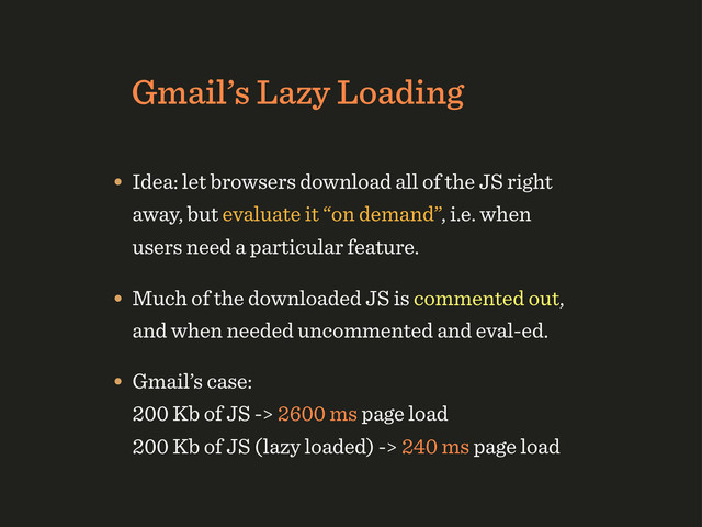Gmail’s Lazy Loading
• Idea: let browsers download all of the JS right
away, but evaluate it “on demand”, i.e. when
users need a particular feature.
• Much of the downloaded JS is commented out,
and when needed uncommented and eval-ed.
• Gmail’s case:
200 Kb of JS -> 2600 ms page load
200 Kb of JS (lazy loaded) -> 240 ms page load
