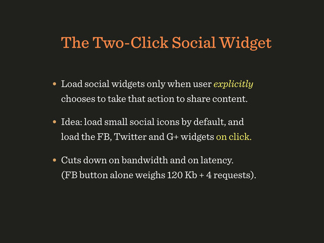 The Two-Click Social Widget
• Load social widgets only when user explicitly
chooses to take that action to share content.
• Idea: load small social icons by default, and
load the FB, Twitter and G+ widgets on click.
• Cuts down on bandwidth and on latency.
(FB button alone weighs 120 Kb + 4 requests).
