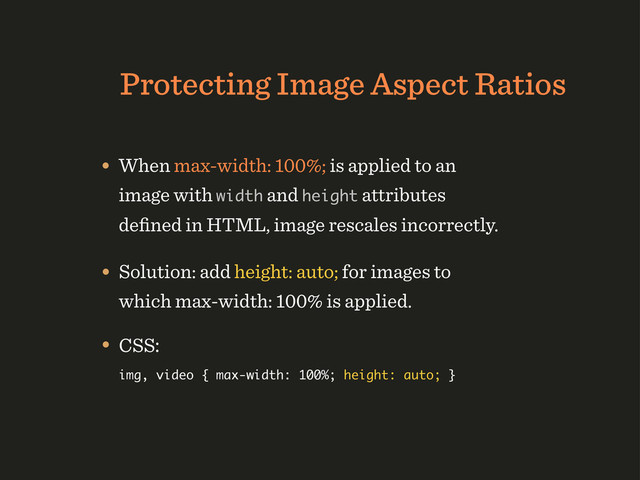 Protecting Image Aspect Ratios
• When max-width: 100%; is applied to an
image with width and height attributes
deﬁned in HTML, image rescales incorrectly.
• Solution: add height: auto; for images to
which max-width: 100% is applied.
• CSS:
img, video { max-width: 100%; height: auto; }
