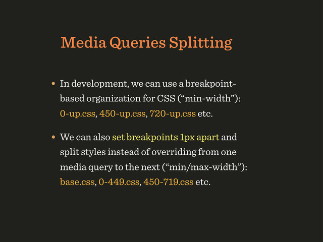 Media Queries Splitting
• In development, we can use a breakpoint-
based organization for CSS (“min-width”):
0-up.css, 450-up.css, 720-up.css etc.
• We can also set breakpoints 1px apart and
split styles instead of overriding from one
media query to the next (“min/max-width”):
base.css, 0-449.css, 450-719.css etc.
