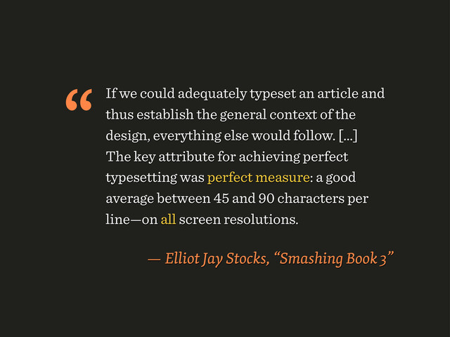 If we could adequately typeset an article and
thus establish the general context of the
design, everything else would follow. [...]
The key attribute for achieving perfect
typesetting was perfect measure: a good
average between 45 and 90 characters per
line—on all screen resolutions.
— Elliot Jay Stocks, “Smashing Book 3”
“
