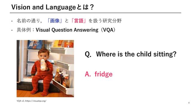 • 名前の通り，「画像」と「⾔語」を扱う研究分野
• 具体例：Visual Question Answering（VQA）
4
Vision and Languageとは？
Q．Where is the child sitting?
A. fridge
VQA v2, https://visualqa.org/
